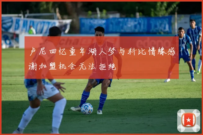 卢尼回忆童年湖人梦与科比情缘感谢加盟机会无法拒绝