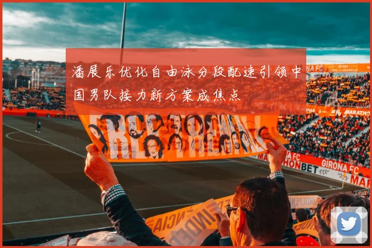 潘展乐优化自由泳分段配速引领中国男队接力新方案成焦点