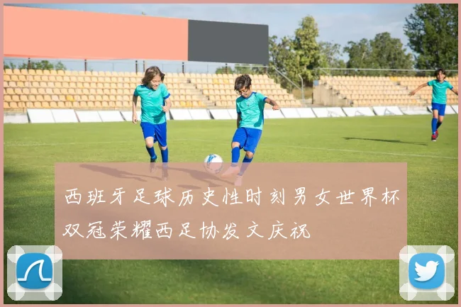 西班牙足球历史性时刻男女世界杯双冠荣耀西足协发文庆祝