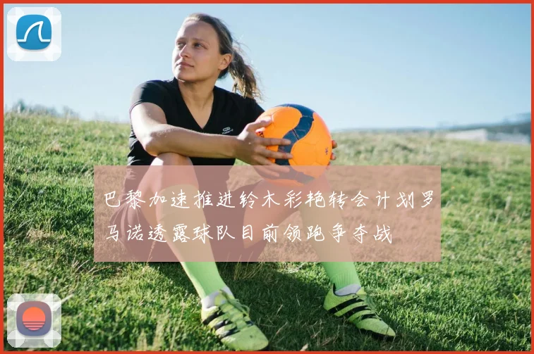 巴黎加速推进铃木彩艳转会计划罗马诺透露球队目前领跑争夺战