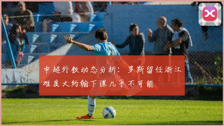 中超外教动态分析：罗斯留任浙江难度大约翰下课几乎不可能