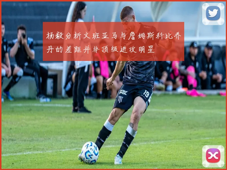 杨毅分析文班亚马与詹姆斯科比乔丹的差距并非顶级进攻明星