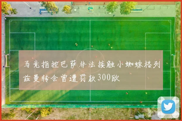 马竞指控巴萨非法接触小蜘蛛格列兹曼转会曾遭罚款300欧