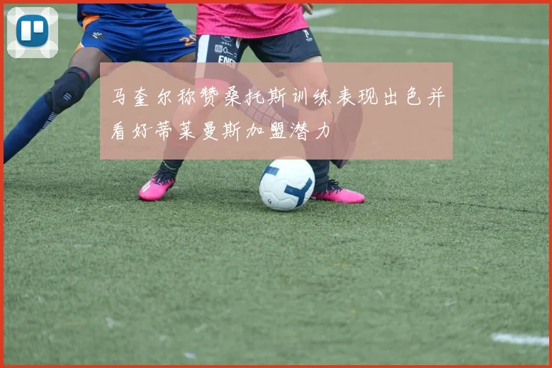 马奎尔称赞桑托斯训练表现出色并看好蒂莱曼斯加盟潜力