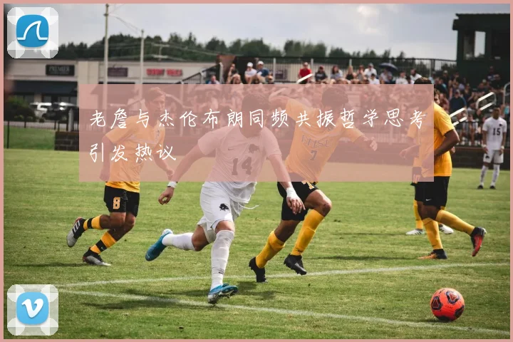 老詹与杰伦布朗同频共振哲学思考引发热议