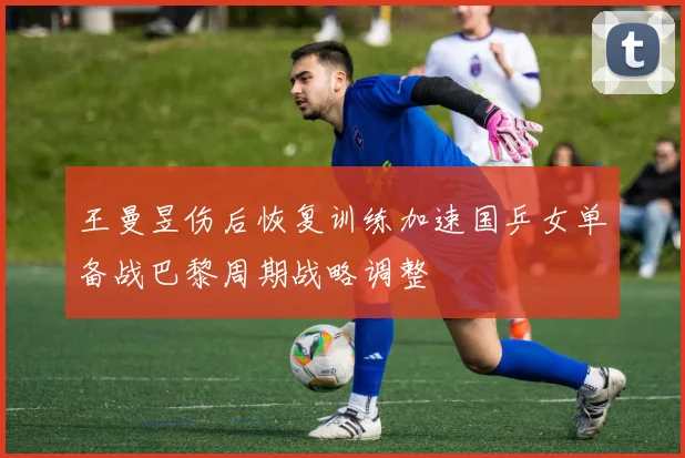 王曼昱伤后恢复训练加速国乒女单备战巴黎周期战略调整