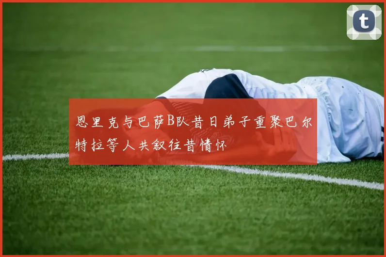 恩里克与巴萨B队昔日弟子重聚巴尔特拉等人共叙往昔情怀